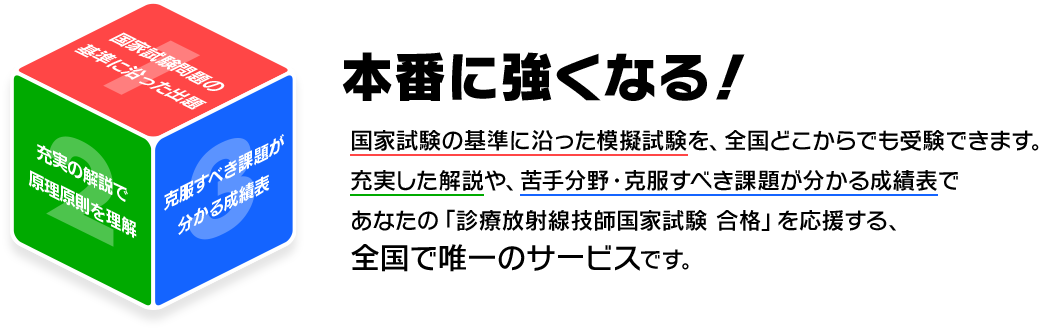 診療放射線技師国家試験　全国統一模擬試験は、国家試験の出題基準に準じた出題で、自分の苦手分野や克服すべき課題を理解し、充実した解説で原理原則を理解することで、診療放射線技師国家試験の合格を目指す、全国で唯一の模擬試験です。